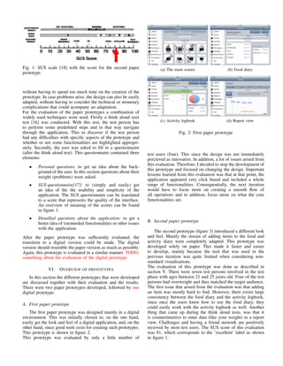 Fig. 1: SUS scale [18] with the score for the second paper
prototype.
without having to spend too much time on the creation of the
prototype. In case problems arise, the design can also be easily
adapted, without having to concider the technical or monetary
complications that could acompany an adaptation.
For the evaluation of the paper prototypes a combination of
widely used techniques were used. Firstly a think aloud user
test [16] was conducted. With this test, the test person has
to perform some predeﬁned steps and in that way navigate
through the application. This to discover if the test person
had any difﬁculties with speciﬁc aspects of the prototype and
whether or not some functionalities are highlighted appropri-
ately. Secondly, the user was asked to ﬁll in a questionnaire
(after the think aloud test). This questionnaire contained three
elements:
• Personal questions: to get an idea about the back-
ground of the user. In this section questions about their
weight (problems) were asked.
• SUS-questionnaire[17]: to (simply and easily) get
an idea of the the usability and simplicity of the
application. The SUS questionnaire can be translated
to a score that represents the quality of the interface.
An overview of meaning of the scores can be found
in ﬁgure 1.
• Detailled questions about the application: to get a
better idea of (un)needed functionalities or other issues
with the application.
After the paper prototype was sufﬁciently evaluated, the
transition to a digital version could be made. The digital
version should resemble the paper version as much as possible.
Again, this prototype is evaluated in a similar manner. TODO:
something about the evaluation of the digital prototype.
VI. OVERVIEW OF PROTOTYPES
In this section the different prototypes that were developed
are discussed together with their evaluation and the results.
There were two paper prototypes developed, followed by one
digital prototype.
A. First paper prototype
The ﬁrst paper prototype was designed mainly in a digital
environment. This was initially chosen to, on the one hand,
easily get the look and feel of a digital application, and, on the
other hand, since good tools exist for creating such prototypes.
This prototype is shown in ﬁgure 2.
This prototype was evaluated by only a little number of
(a) The main screen (b) Food diary
(c) Activity logbook (d) Report view
Fig. 2: First paper prototype
test users (four). This since the design was not immediately
percieved as innovative. In addition, a lot of issues arised from
this evaluation. Therefore, I decided to stop the development of
this prototype and focused on changing the design. Important
lessons learned from this evaluation was that at that point, the
application appeared very click based and included a whole
range of functionalities. Consequentially, the next iteration
would have to focus more on creating a smooth ﬂow of
all operations and in addition, focus more on what the core
functionalities are.
B. Second paper prototype
The second prototype (ﬁgure 3) introduced a different look
and feel. Mainly the stream of adding items to the food and
activity diary were completely adapted. This prototype was
developed solely on paper. This made it faster and easier
to develop, mainly because the tool that was used in the
previous iteration was quite limited when considering non-
standard visualisations.
The evaluation of this prototype was done as described in
section V. There were seven test persons involved in the test
phase with ages between 21 and 25 years old. Four of the test
persons had overweight and thus matched the target audience.
The ﬁrst issue that arised from the evaluation was that adding
an item was mostly hard to ﬁnd. However, there exists large
consistency between the food diary and the activity logbook,
since once the users knew how to use the food diary, they
could easily work with the activity logbook as well. Another
thing that came up during the think aloud tests, was that it
is counterintuitive to enter data (like your weight) in a report
view. Challenges and having a friend network are positively
received by most test users. The SUS score of this evaluation
was 81, which corresponds to the ’excellent’ label as shown
in ﬁgure 1.
 