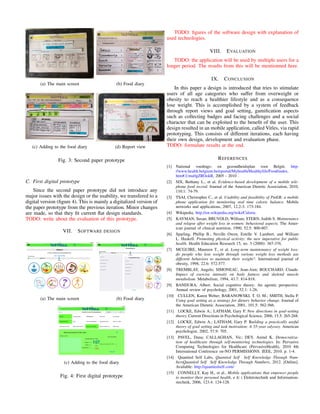 (a) The main screen (b) Food diary
(c) Adding to the food diary (d) Report view
Fig. 3: Second paper prototype
C. First digital prototype
Since the second paper prototype did not introduce any
major issues with the design or the usability, we transfered to a
digital version (ﬁgure 4). This is mainly a digitalized version of
the paper prototype from the previous iteration. Minor changes
are made, so that they ﬁt current ﬂat design standards.
TODO: write about the evaluation of this prototype.
VII. SOFTWARE DESIGN
(a) The main screen (b) Food diary
(c) Adding to the food diary
Fig. 4: First digital prototype
TODO: ﬁgures of the software design with explanation of
used technologies.
VIII. EVALUATION
TODO: the application will be used by multiple users for a
longer period. The results from this will be mentionned here.
IX. CONCLUSION
In this paper a design is introduced that tries to stimulate
users of all age categories who suffer from overweight or
obesity to reach a healthier lifestyle and as a consequence
lose weight. This is accomplished by a system of feedback
through report views and goal setting, gamiﬁcation aspects
such as collecting badges and facing challenges and a social
character that can be exploited to the beneﬁt of the user. This
design resulted in an mobile application, called Vitles, via rapid
prototyping. This consists of different iterations, each having
their own design, development and evaluation phase.
TODO: formulate results at the end.
REFERENCES
[1] National voedings- en gezondheidsplan voor Belgi¨e, http:
//www.health.belgium.be/eportal/Myhealth/Healthylife/Food/index.
htm#.Umu0gZROokR, 2005 - 2010 .
[2] SIX, Bethany L., et al. Evidence-based development of a mobile tele-
phone food record. Journal of the American Dietetic Association, 2010,
110.1: 74-79.
[3] TSAI, Christopher C., et al. Usability and feasibility of PmEB: a mobile
phone application for monitoring real time caloric balance. Mobile
networks and applications, 2007, 12.2-3: 173-184.
[4] Wikipedia, http://en.wikipedia.org/wiki/Calorie.
[5] KAYMAN, Susan; BRUVOLD, William; STERN, Judith S. Maintenance
and relapse after weight loss in women: behavioral aspects. The Amer-
ican journal of clinical nutrition, 1990, 52.5: 800-807.
[6] Sparling, Phillip B., Neville Owen, Estelle V. Lambert, and William
L. Haskell. Promoting physical activity: the new imperative for public
health. Health Education Research 15, no. 3 (2000): 367-376.
[7] MCGUIRE, Maureen T., et al. Long-term maintenance of weight loss:
do people who lose weight through various weight loss methods use
different behaviors to maintain their weight?. International journal of
obesity, 1998, 22.6: 572-577.
[8] TREMBLAY, Angelo; SIMONEAU, Jean-Aim; BOUCHARD, Claude.
Impact of exercise intensity on body fatness and skeletal muscle
metabolism. Metabolism, 1994, 43.7: 814-818.
[9] BANDURA, Albert. Social cognitive theory: An agentic perspective.
Annual review of psychology, 2001, 52.1: 1-26.
[10] CULLEN, Karen Weber; BARANOWSKI, T. O. M.; SMITH, Stella P.
Using goal setting as a strategy for dietary behavior change. Journal of
the American Dietetic Association, 2001, 101.5: 562-566.
[11] LOCKE, Edwin A.; LATHAM, Gary P. New directions in goal-setting
theory. Current Directions in Psychological Science, 2006, 15.5: 265-268.
[12] LOCKE, Edwin A.; LATHAM, Gary P. Building a practically useful
theory of goal setting and task motivation: A 35-year odyssey. American
psychologist, 2002, 57.9: 705.
[13] PAVEL, Dana; CALLAGHAN, Vic; DEY, Anind K. Democratiza-
tion of healthcare through self-monitoring technologies. In: Pervasive
Computing Technologies for Healthcare (PervasiveHealth), 2010 4th
International Conference on-NO PERMISSIONS. IEEE, 2010. p. 1-4.
[14] Quantied Self Labs, Quantied Self Self Knowledge Through Num-
bersQuantied Self Self Knowledge Through Numbers, 2012. [Online].
Available: http://quantiedself.com/
[15] CONNELLY, Kay H., et al., Mobile applications that empower people
to monitor their personal health, e & i Elektrotechnik und Information-
stechnik, 2006, 123.4: 124-128.
 
