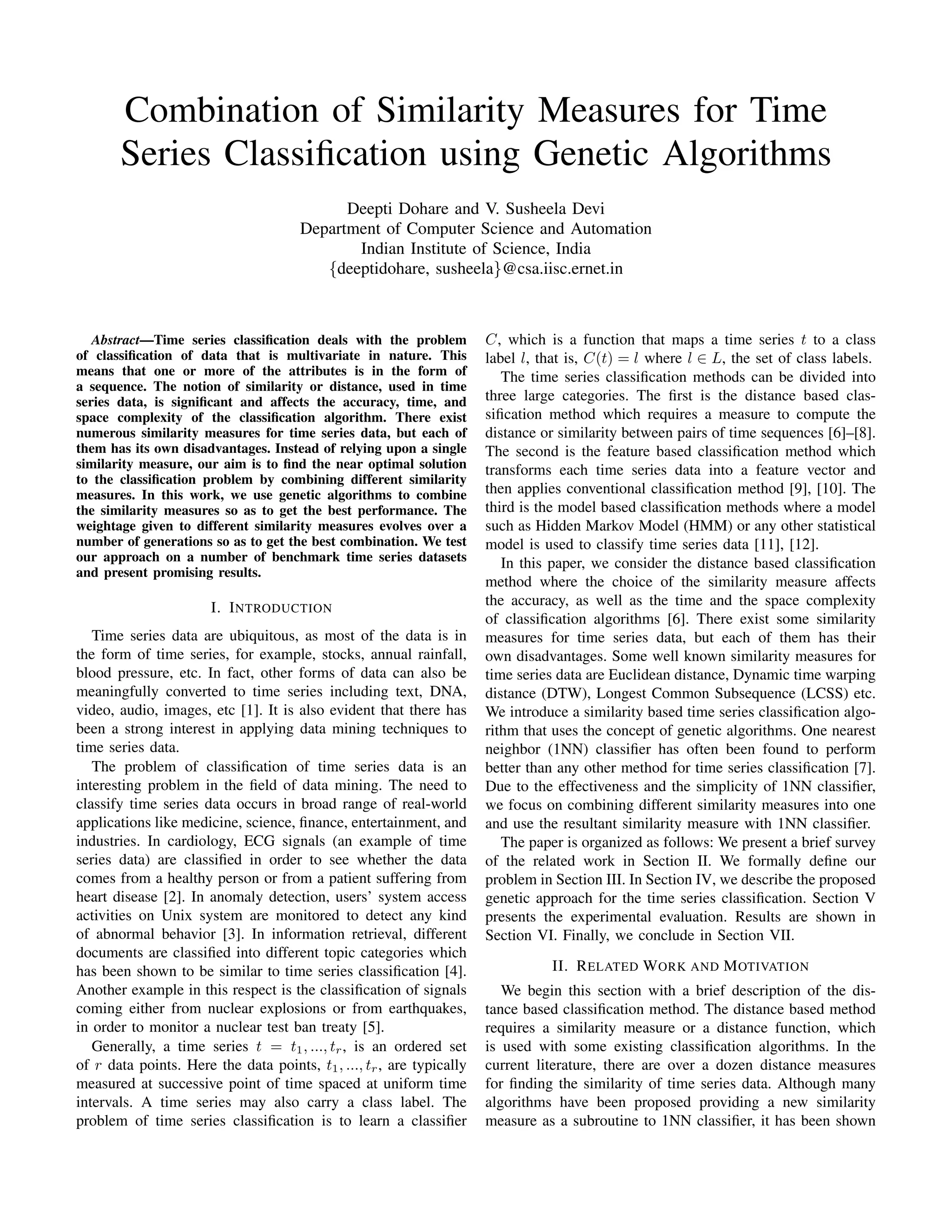 Combination of Similarity Measures for Time
Series Classiﬁcation using Genetic Algorithms
Deepti Dohare and V. Susheela Devi
Department of Computer Science and Automation
Indian Institute of Science, India
{deeptidohare, susheela}@csa.iisc.ernet.in
Abstract—Time series classiﬁcation deals with the problem
of classiﬁcation of data that is multivariate in nature. This
means that one or more of the attributes is in the form of
a sequence. The notion of similarity or distance, used in time
series data, is signiﬁcant and affects the accuracy, time, and
space complexity of the classiﬁcation algorithm. There exist
numerous similarity measures for time series data, but each of
them has its own disadvantages. Instead of relying upon a single
similarity measure, our aim is to ﬁnd the near optimal solution
to the classiﬁcation problem by combining different similarity
measures. In this work, we use genetic algorithms to combine
the similarity measures so as to get the best performance. The
weightage given to different similarity measures evolves over a
number of generations so as to get the best combination. We test
our approach on a number of benchmark time series datasets
and present promising results.
I. INTRODUCTION
Time series data are ubiquitous, as most of the data is in
the form of time series, for example, stocks, annual rainfall,
blood pressure, etc. In fact, other forms of data can also be
meaningfully converted to time series including text, DNA,
video, audio, images, etc [1]. It is also evident that there has
been a strong interest in applying data mining techniques to
time series data.
The problem of classiﬁcation of time series data is an
interesting problem in the ﬁeld of data mining. The need to
classify time series data occurs in broad range of real-world
applications like medicine, science, ﬁnance, entertainment, and
industries. In cardiology, ECG signals (an example of time
series data) are classiﬁed in order to see whether the data
comes from a healthy person or from a patient suffering from
heart disease [2]. In anomaly detection, users’ system access
activities on Unix system are monitored to detect any kind
of abnormal behavior [3]. In information retrieval, different
documents are classiﬁed into different topic categories which
has been shown to be similar to time series classiﬁcation [4].
Another example in this respect is the classiﬁcation of signals
coming either from nuclear explosions or from earthquakes,
in order to monitor a nuclear test ban treaty [5].
Generally, a time series t = t1, ..., tr, is an ordered set
of r data points. Here the data points, t1, ..., tr, are typically
measured at successive point of time spaced at uniform time
intervals. A time series may also carry a class label. The
problem of time series classiﬁcation is to learn a classiﬁer
C, which is a function that maps a time series t to a class
label l, that is, C(t) = l where l ∈ L, the set of class labels.
The time series classiﬁcation methods can be divided into
three large categories. The ﬁrst is the distance based clas-
siﬁcation method which requires a measure to compute the
distance or similarity between pairs of time sequences [6]–[8].
The second is the feature based classiﬁcation method which
transforms each time series data into a feature vector and
then applies conventional classiﬁcation method [9], [10]. The
third is the model based classiﬁcation methods where a model
such as Hidden Markov Model (HMM) or any other statistical
model is used to classify time series data [11], [12].
In this paper, we consider the distance based classiﬁcation
method where the choice of the similarity measure affects
the accuracy, as well as the time and the space complexity
of classiﬁcation algorithms [6]. There exist some similarity
measures for time series data, but each of them has their
own disadvantages. Some well known similarity measures for
time series data are Euclidean distance, Dynamic time warping
distance (DTW), Longest Common Subsequence (LCSS) etc.
We introduce a similarity based time series classiﬁcation algo-
rithm that uses the concept of genetic algorithms. One nearest
neighbor (1NN) classiﬁer has often been found to perform
better than any other method for time series classiﬁcation [7].
Due to the effectiveness and the simplicity of 1NN classiﬁer,
we focus on combining different similarity measures into one
and use the resultant similarity measure with 1NN classiﬁer.
The paper is organized as follows: We present a brief survey
of the related work in Section II. We formally deﬁne our
problem in Section III. In Section IV, we describe the proposed
genetic approach for the time series classiﬁcation. Section V
presents the experimental evaluation. Results are shown in
Section VI. Finally, we conclude in Section VII.
II. RELATED WORK AND MOTIVATION
We begin this section with a brief description of the dis-
tance based classiﬁcation method. The distance based method
requires a similarity measure or a distance function, which
is used with some existing classiﬁcation algorithms. In the
current literature, there are over a dozen distance measures
for ﬁnding the similarity of time series data. Although many
algorithms have been proposed providing a new similarity
measure as a subroutine to 1NN classiﬁer, it has been shown
 