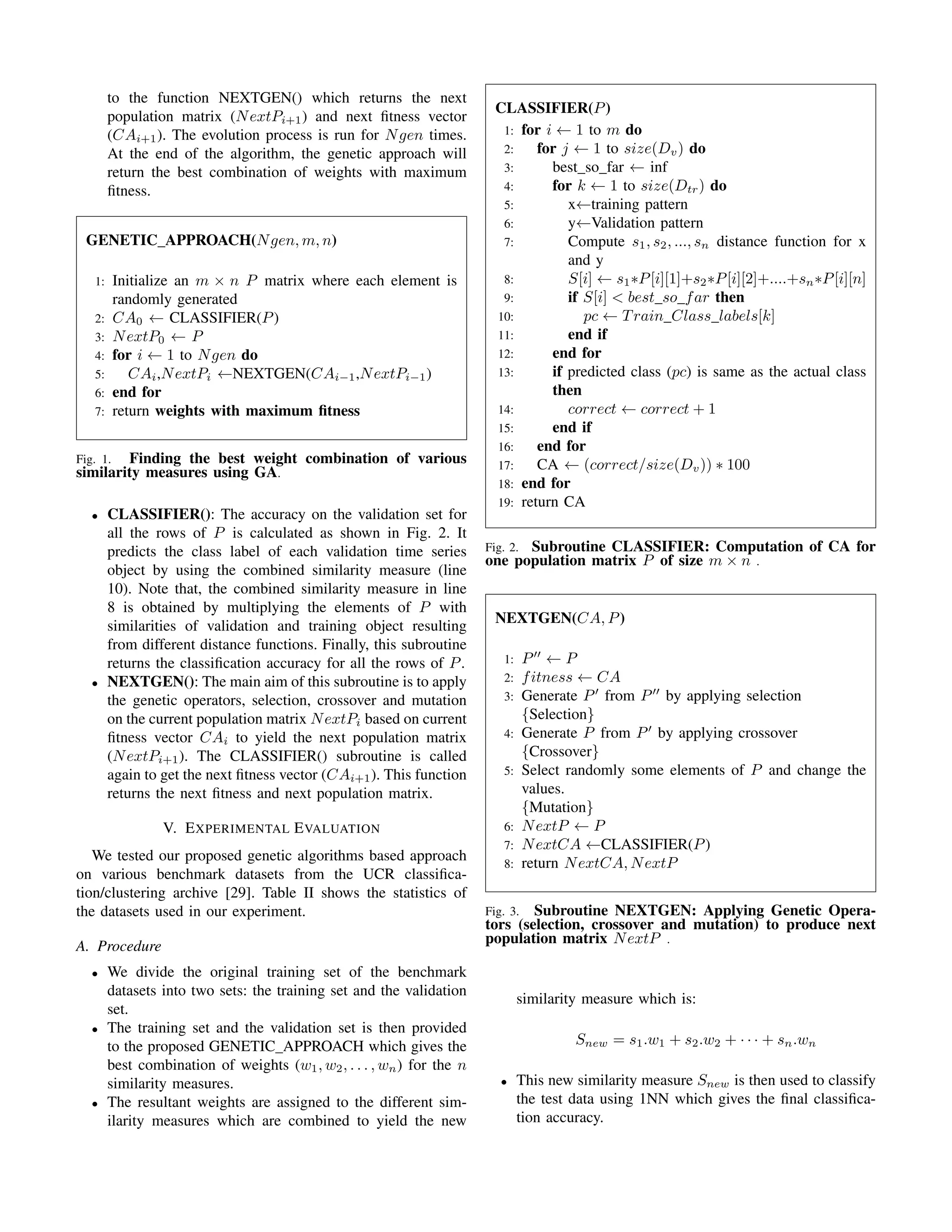 to the function NEXTGEN() which returns the next
population matrix (NextPi+1) and next ﬁtness vector
(CAi+1). The evolution process is run for Ngen times.
At the end of the algorithm, the genetic approach will
return the best combination of weights with maximum
ﬁtness.
GENETIC APPROACH(Ngen, m, n)
1: Initialize an m × n P matrix where each element is
randomly generated
2: CA0 ← CLASSIFIER(P)
3: NextP0 ← P
4: for i ← 1 to Ngen do
5: CAi,NextPi ←NEXTGEN(CAi−1,NextPi−1)
6: end for
7: return weights with maximum ﬁtness
Fig. 1. Finding the best weight combination of various
similarity measures using GA.
• CLASSIFIER(): The accuracy on the validation set for
all the rows of P is calculated as shown in Fig. 2. It
predicts the class label of each validation time series
object by using the combined similarity measure (line
10). Note that, the combined similarity measure in line
8 is obtained by multiplying the elements of P with
similarities of validation and training object resulting
from different distance functions. Finally, this subroutine
returns the classiﬁcation accuracy for all the rows of P.
• NEXTGEN(): The main aim of this subroutine is to apply
the genetic operators, selection, crossover and mutation
on the current population matrix NextPi based on current
ﬁtness vector CAi to yield the next population matrix
(NextPi+1). The CLASSIFIER() subroutine is called
again to get the next ﬁtness vector (CAi+1). This function
returns the next ﬁtness and next population matrix.
V. EXPERIMENTAL EVALUATION
We tested our proposed genetic algorithms based approach
on various benchmark datasets from the UCR classiﬁca-
tion/clustering archive [29]. Table II shows the statistics of
the datasets used in our experiment.
A. Procedure
• We divide the original training set of the benchmark
datasets into two sets: the training set and the validation
set.
• The training set and the validation set is then provided
to the proposed GENETIC APPROACH which gives the
best combination of weights (w1, w2, . . . , wn) for the n
similarity measures.
• The resultant weights are assigned to the different sim-
ilarity measures which are combined to yield the new
CLASSIFIER(P)
1: for i ← 1 to m do
2: for j ← 1 to size(Dv) do
3: best so far ← inf
4: for k ← 1 to size(Dtr) do
5: x←training pattern
6: y←Validation pattern
7: Compute s1, s2, ..., sn distance function for x
and y
8: S[i] ← s1∗P[i][1]+s2∗P[i][2]+....+sn∗P[i][n]
9: if S[i] < best so far then
10: pc ← Train Class labels[k]
11: end if
12: end for
13: if predicted class (pc) is same as the actual class
then
14: correct ← correct + 1
15: end if
16: end for
17: CA ← (correct/size(Dv)) ∗ 100
18: end for
19: return CA
Fig. 2. Subroutine CLASSIFIER: Computation of CA for
one population matrix P of size m × n .
NEXTGEN(CA, P)
1: P ← P
2: fitness ← CA
3: Generate P from P by applying selection
{Selection}
4: Generate P from P by applying crossover
{Crossover}
5: Select randomly some elements of P and change the
values.
{Mutation}
6: NextP ← P
7: NextCA ←CLASSIFIER(P)
8: return NextCA, NextP
Fig. 3. Subroutine NEXTGEN: Applying Genetic Opera-
tors (selection, crossover and mutation) to produce next
population matrix NextP .
similarity measure which is:
Snew = s1.w1 + s2.w2 + · · · + sn.wn
• This new similarity measure Snew is then used to classify
the test data using 1NN which gives the ﬁnal classiﬁca-
tion accuracy.
 