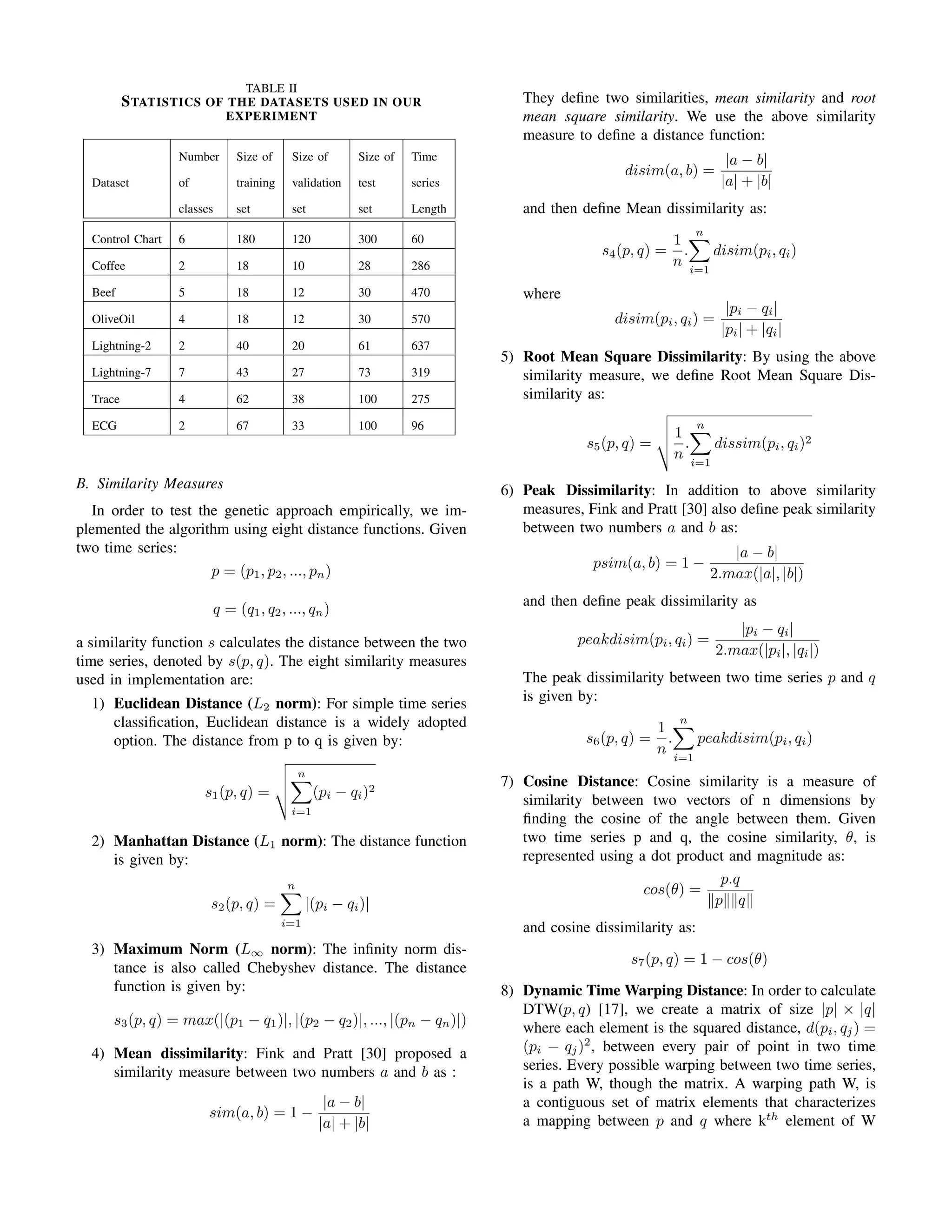 TABLE II
STATISTICS OF THE DATASETS USED IN OUR
EXPERIMENT
Number Size of Size of Size of Time
Dataset of training validation test series
classes set set set Length
Control Chart 6 180 120 300 60
Coffee 2 18 10 28 286
Beef 5 18 12 30 470
OliveOil 4 18 12 30 570
Lightning-2 2 40 20 61 637
Lightning-7 7 43 27 73 319
Trace 4 62 38 100 275
ECG 2 67 33 100 96
B. Similarity Measures
In order to test the genetic approach empirically, we im-
plemented the algorithm using eight distance functions. Given
two time series:
p = (p1, p2, ..., pn)
q = (q1, q2, ..., qn)
a similarity function s calculates the distance between the two
time series, denoted by s(p, q). The eight similarity measures
used in implementation are:
1) Euclidean Distance (L2 norm): For simple time series
classiﬁcation, Euclidean distance is a widely adopted
option. The distance from p to q is given by:
s1(p, q) =
n
i=1
(pi − qi)2
2) Manhattan Distance (L1 norm): The distance function
is given by:
s2(p, q) =
n
i=1
|(pi − qi)|
3) Maximum Norm (L∞ norm): The inﬁnity norm dis-
tance is also called Chebyshev distance. The distance
function is given by:
s3(p, q) = max(|(p1 − q1)|, |(p2 − q2)|, ..., |(pn − qn)|)
4) Mean dissimilarity: Fink and Pratt [30] proposed a
similarity measure between two numbers a and b as :
sim(a, b) = 1 −
|a − b|
|a| + |b|
They deﬁne two similarities, mean similarity and root
mean square similarity. We use the above similarity
measure to deﬁne a distance function:
disim(a, b) =
|a − b|
|a| + |b|
and then deﬁne Mean dissimilarity as:
s4(p, q) =
1
n
.
n
i=1
disim(pi, qi)
where
disim(pi, qi) =
|pi − qi|
|pi| + |qi|
5) Root Mean Square Dissimilarity: By using the above
similarity measure, we deﬁne Root Mean Square Dis-
similarity as:
s5(p, q) =
1
n
.
n
i=1
dissim(pi, qi)2
6) Peak Dissimilarity: In addition to above similarity
measures, Fink and Pratt [30] also deﬁne peak similarity
between two numbers a and b as:
psim(a, b) = 1 −
|a − b|
2.max(|a|, |b|)
and then deﬁne peak dissimilarity as
peakdisim(pi, qi) =
|pi − qi|
2.max(|pi|, |qi|)
The peak dissimilarity between two time series p and q
is given by:
s6(p, q) =
1
n
.
n
i=1
peakdisim(pi, qi)
7) Cosine Distance: Cosine similarity is a measure of
similarity between two vectors of n dimensions by
ﬁnding the cosine of the angle between them. Given
two time series p and q, the cosine similarity, θ, is
represented using a dot product and magnitude as:
cos(θ) =
p.q
p q
and cosine dissimilarity as:
s7(p, q) = 1 − cos(θ)
8) Dynamic Time Warping Distance: In order to calculate
DTW(p, q) [17], we create a matrix of size |p| × |q|
where each element is the squared distance, d(pi, qj) =
(pi − qj)2
, between every pair of point in two time
series. Every possible warping between two time series,
is a path W, though the matrix. A warping path W, is
a contiguous set of matrix elements that characterizes
a mapping between p and q where kth
element of W
 
