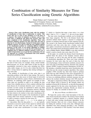 Combination of Similarity Measures for Time
Series Classiﬁcation using Genetic Algorithms
Deepti Dohare and V. Susheela Devi
Department of Computer Science and Automation
Indian Institute of Science, India
{deeptidohare, susheela}@csa.iisc.ernet.in
Abstract—Time series classiﬁcation deals with the problem
of classiﬁcation of data that is multivariate in nature. This
means that one or more of the attributes is in the form of
a sequence. The notion of similarity or distance, used in time
series data, is signiﬁcant and affects the accuracy, time, and
space complexity of the classiﬁcation algorithm. There exist
numerous similarity measures for time series data, but each of
them has its own disadvantages. Instead of relying upon a single
similarity measure, our aim is to ﬁnd the near optimal solution
to the classiﬁcation problem by combining different similarity
measures. In this work, we use genetic algorithms to combine
the similarity measures so as to get the best performance. The
weightage given to different similarity measures evolves over a
number of generations so as to get the best combination. We test
our approach on a number of benchmark time series datasets
and present promising results.
I. INTRODUCTION
Time series data are ubiquitous, as most of the data is in
the form of time series, for example, stocks, annual rainfall,
blood pressure, etc. In fact, other forms of data can also be
meaningfully converted to time series including text, DNA,
video, audio, images, etc [1]. It is also evident that there has
been a strong interest in applying data mining techniques to
time series data.
The problem of classiﬁcation of time series data is an
interesting problem in the ﬁeld of data mining. The need to
classify time series data occurs in broad range of real-world
applications like medicine, science, ﬁnance, entertainment, and
industries. In cardiology, ECG signals (an example of time
series data) are classiﬁed in order to see whether the data
comes from a healthy person or from a patient suffering from
heart disease [2]. In anomaly detection, users’ system access
activities on Unix system are monitored to detect any kind
of abnormal behavior [3]. In information retrieval, different
documents are classiﬁed into different topic categories which
has been shown to be similar to time series classiﬁcation [4].
Another example in this respect is the classiﬁcation of signals
coming either from nuclear explosions or from earthquakes,
in order to monitor a nuclear test ban treaty [5].
Generally, a time series t = t1, ..., tr, is an ordered set
of r data points. Here the data points, t1, ..., tr, are typically
measured at successive point of time spaced at uniform time
intervals. A time series may also carry a class label. The
problem of time series classiﬁcation is to learn a classiﬁer
C, which is a function that maps a time series t to a class
label l, that is, C(t) = l where l ∈ L, the set of class labels.
The time series classiﬁcation methods can be divided into
three large categories. The ﬁrst is the distance based clas-
siﬁcation method which requires a measure to compute the
distance or similarity between pairs of time sequences [6]–[8].
The second is the feature based classiﬁcation method which
transforms each time series data into a feature vector and
then applies conventional classiﬁcation method [9], [10]. The
third is the model based classiﬁcation methods where a model
such as Hidden Markov Model (HMM) or any other statistical
model is used to classify time series data [11], [12].
In this paper, we consider the distance based classiﬁcation
method where the choice of the similarity measure affects
the accuracy, as well as the time and the space complexity
of classiﬁcation algorithms [6]. There exist some similarity
measures for time series data, but each of them has their
own disadvantages. Some well known similarity measures for
time series data are Euclidean distance, Dynamic time warping
distance (DTW), Longest Common Subsequence (LCSS) etc.
We introduce a similarity based time series classiﬁcation algo-
rithm that uses the concept of genetic algorithms. One nearest
neighbor (1NN) classiﬁer has often been found to perform
better than any other method for time series classiﬁcation [7].
Due to the effectiveness and the simplicity of 1NN classiﬁer,
we focus on combining different similarity measures into one
and use the resultant similarity measure with 1NN classiﬁer.
The paper is organized as follows: We present a brief survey
of the related work in Section II. We formally deﬁne our
problem in Section III. In Section IV, we describe the proposed
genetic approach for the time series classiﬁcation. Section V
presents the experimental evaluation. Results are shown in
Section VI. Finally, we conclude in Section VII.
II. RELATED WORK AND MOTIVATION
We begin this section with a brief description of the dis-
tance based classiﬁcation method. The distance based method
requires a similarity measure or a distance function, which
is used with some existing classiﬁcation algorithms. In the
current literature, there are over a dozen distance measures
for ﬁnding the similarity of time series data. Although many
algorithms have been proposed providing a new similarity
measure as a subroutine to 1NN classiﬁer, it has been shown
 