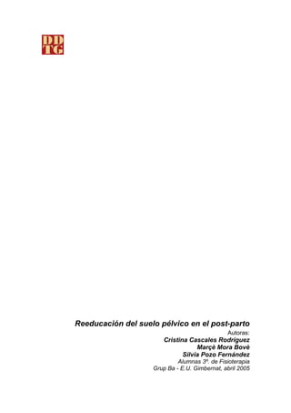 Reeducación del suelo pélvico en el post-parto
                                               Autoras:
                       Cristina Cascales Rodríguez
                                   Marçè Mora Bovè
                              Silvia Pozo Fernández
                             Alumnas 3º. de Fisioterapia
                    Grup Ba - E.U. Gimbernat, abril 2005
 