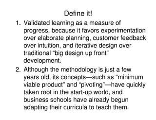 Define it!
1. Validated learning as a measure of
progress, because it favors experimentation
over elaborate planning, customer feedback
over intuition, and iterative design over
traditional “big design up front”
development.
2. Although the methodology is just a few
years old, its concepts—such as “minimum
viable product” and “pivoting”—have quickly
taken root in the start-up world, and
business schools have already begun
adapting their curricula to teach them.