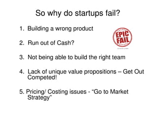 So why do startups fail?
1. Building a wrong product
2. Run out of Cash?
3. Not being able to build the right team
4. Lack of unique value propositions – Get Out
Competed!
5. Pricing/ Costing issues - “Go to Market
Strategy”