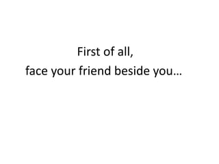 First of all,
face your friend beside you…
 