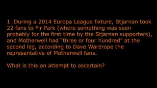 1. During a 2014 Europa League fixture, Stjarnan took
22 fans to Fir Park (where something was seen
probably for the first time by the Stjarnan supporters),
and Motherwell had “three or four hundred” at the
second leg, according to Dave Wardrope the
representative of Motherwell fans.
What is this an attempt to ascertain?
 