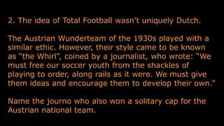2. The idea of Total Football wasn’t uniquely Dutch.
The Austrian Wunderteam of the 1930s played with a
similar ethic. However, their style came to be known
as “the Whirl”, coined by a journalist, who wrote: “We
must free our soccer youth from the shackles of
playing to order, along rails as it were. We must give
them ideas and encourage them to develop their own.”
Name the journo who also won a solitary cap for the
Austrian national team.
 