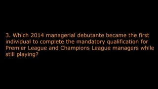 3. Which 2014 managerial debutante became the first
individual to complete the mandatory qualification for
Premier League and Champions League managers while
still playing?
 