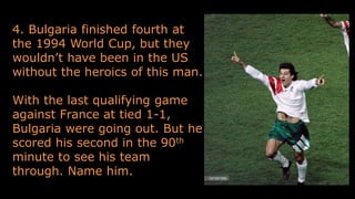4. Bulgaria finished fourth at
the 1994 World Cup, but they
wouldn’t have been in the US
without the heroics of this man.
With the last qualifying game
against France at tied 1-1,
Bulgaria were going out. But he
scored his second in the 90th
minute to see his team
through. Name him.
 