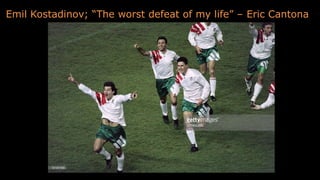 Emil Kostadinov; “The worst defeat of my life” – Eric Cantona
 