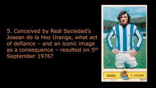 5. Conceived by Real Sociedad’s
Josean de la Hoz Uranga, what act
of defiance – and an iconic image
as a consequence – resulted on 5th
September 1976?
 