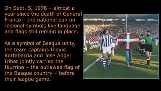On Sept. 5, 1976 – almost a
year since the death of General
Franco – the national ban on
regional symbols like language
and flags still remain in place.
As a symbol of Basque unity,
the team captains Inaxio
Kortabarria and Jose Angel
Iribar jointly carried the
Ikurrina – the outlawed flag of
the Basque country – before
their league game.
 