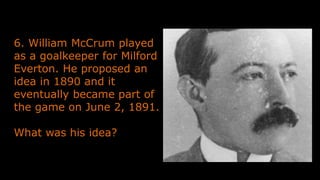 6. William McCrum played
as a goalkeeper for Milford
Everton. He proposed an
idea in 1890 and it
eventually became part of
the game on June 2, 1891.
What was his idea?
 