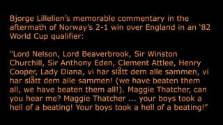 Bjorge Lillelien’s memorable commentary in the
aftermath of Norway’s 2-1 win over England in an ‘82
World Cup qualifier:
"Lord Nelson, Lord Beaverbrook, Sir Winston
Churchill, Sir Anthony Eden, Clement Attlee, Henry
Cooper, Lady Diana, vi har slått dem alle sammen, vi
har slått dem alle sammen! (we have beaten them
all, we have beaten them all!). Maggie Thatcher, can
you hear me? Maggie Thatcher ... your boys took a
hell of a beating! Your boys took a hell of a beating!”
 
