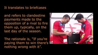 It translates to briefcases
and refers to clandestine
payments made to the
opposition of a rival to fire
them up, typically, on the
last day of the season.
The rationale is, “If you’re
paying them to win there’s
nothing wrong with it”.
 