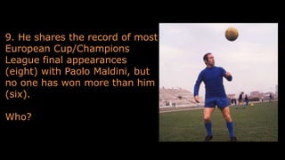 9. He shares the record of most
European Cup/Champions
League final appearances
(eight) with Paolo Maldini, but
no one has won more than him
(six).
Who?
 