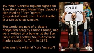 10. When Gonzalo Higuain signed for
Juve the enraged Napoli fans placed a
sign reading “Core ‘ngrato”
(ungrateful heart) over his statuette
at a famed shop window.
The words are part of a classic
Neapolitan song by Enrico Caruso, and
were written on a banner at the San
Paolo when another South American
made a switch to Turin in 1975.
Who was the original “core ‘ngrato”?
 