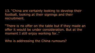 13. “China are certainly looking to develop their
football, looking at their signings and their
recruitment.
“There is no offer on the table but if they made an
offer it would be under consideration. But at the
moment I still enjoy working for…”
Who is addressing the China rumours?
 