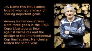 14. Name this Estudiantes
legend who had a knack of
scoring important goals.
Among his famous strikes
were three goals in the 1968
Copa Libertadores final
against Palmeiras and the
decider in the Intercontinental
Cup final against Manchester
United the same year.
 