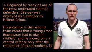 1. Regarded by many as one of
the most underrated German
defenders, this guy was
deployed as a sweeper by
Helmut Schon.
His presence in the national
team meant that a young Franz
Beckebauer had to play in
midfield, and he moved only in
central defence only after the
retirement of the incumbent. Id.
 