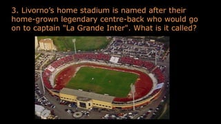 3. Livorno’s home stadium is named after their
home-grown legendary centre-back who would go
on to captain "La Grande Inter". What is it called?
 