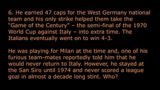 6. He earned 47 caps for the West Germany national
team and his only strike helped them take the
“Game of the Century” – the semi-final of the 1970
World Cup against Italy – into extra time. The
Italians eventually went on to win 4-3.
He was playing for Milan at the time and, one of his
furious team-mates reportedly told him that he
would never return to Italy. However, he stayed at
the San Siro until 1974 and never scored a league
goal in almost a decade long stint. Who?
 