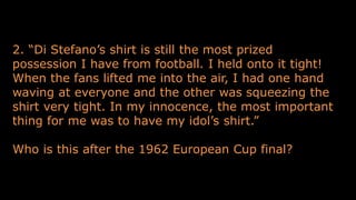 2. “Di Stefano’s shirt is still the most prized
possession I have from football. I held onto it tight!
When the fans lifted me into the air, I had one hand
waving at everyone and the other was squeezing the
shirt very tight. In my innocence, the most important
thing for me was to have my idol’s shirt.”
Who is this after the 1962 European Cup final?
 