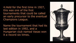 4.Held for the first time in 1927,
this was one of the first
tournaments that could be called
an early precursor to the eventual
Champions League.
Name the tournament that had its
last edition in 1992, and a
Hungarian club named Vasas won
it a record six times.
 