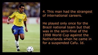 4. This man had the strangest
of international careers.
He played only once for the
Brazil national team but that
was in the semi-final of the
1998 World Cup against the
Netherlands when he came in
for a suspended Cafu. Id.
 