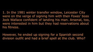 1. In the 1981 winter transfer window, Leicester City
were on the verge of signing him with then Foxes’ boss
Jock Wallace confident of landing his man. Arsenal, too,
were interested in him but they had reservations about
his fitness.
However, he ended up signing for a Spanish second
division outfit and had a brief spell at the club. Who?
 