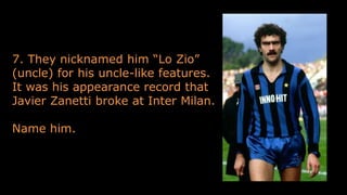 7. They nicknamed him “Lo Zio”
(uncle) for his uncle-like features.
It was his appearance record that
Javier Zanetti broke at Inter Milan.
Name him.
 