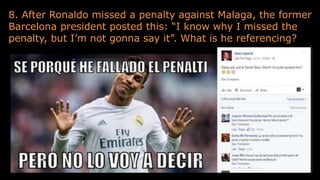 8. After Ronaldo missed a penalty against Malaga, the former
Barcelona president posted this: “I know why I missed the
penalty, but I’m not gonna say it”. What is he referencing?
 
