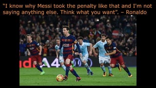 “I know why Messi took the penalty like that and I'm not
saying anything else. Think what you want”. – Ronaldo
 