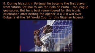 9. During his stint in Portugal he became the first player
from Vitoria Setubal to win the Bola de Prata – top league
goalscorer. But he is best remembered for this iconic
celebration after netting the opener in a 3-0 win over
Bulgaria at the ‘94 World Cup. Id. this Nigerian legend.
 