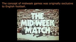 The concept of midweek games was originally exclusive
to English football.
 