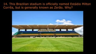 14. This Brazilian stadium is officially named Estádio Milton
Corrêa, but is generally known as Zerão. Why?
 