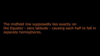 The midfield line supposedly lies exactly on
the Equator - zero latitude - causing each half to fall in
separate hemispheres.
 