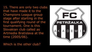15. There are only two clubs
that have made it to the
Champions League group
stage after starting in the
first qualifying round of the
tournament. One is this
Slovakian club called as
Artmedia Bratislava at the
time (2005/06).
Which is the other club?
 