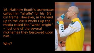 16. Matthew Booth’s teammates
called him “giraffe” for his 6ft
6in frame. However, in the lead
up to the 2010 World Cup the
media called the “white knight”
– just one of the several
nicknames they bestowed upon
him.
Why?
 
