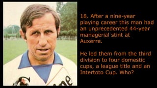 18. After a nine-year
playing career this man had
an unprecedented 44-year
managerial stint at
Auxerre.
He led them from the third
division to four domestic
cups, a league title and an
Intertoto Cup. Who?
 