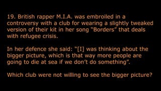 19. British rapper M.I.A. was embroiled in a
controversy with a club for wearing a slightly tweaked
version of their kit in her song “Borders” that deals
with refugee crisis.
In her defence she said: “[I] was thinking about the
bigger picture, which is that way more people are
going to die at sea if we don’t do something”.
Which club were not willing to see the bigger picture?
 