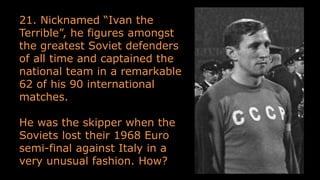 21. Nicknamed “Ivan the
Terrible”, he figures amongst
the greatest Soviet defenders
of all time and captained the
national team in a remarkable
62 of his 90 international
matches.
He was the skipper when the
Soviets lost their 1968 Euro
semi-final against Italy in a
very unusual fashion. How?
 