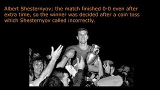 Albert Shesternyov; the match finished 0-0 even after
extra time, so the winner was decided after a coin toss
which Shesternyov called incorrectly.
 