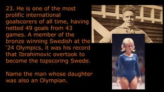 23. He is one of the most
prolific international
goalscorers of all time, having
netted 49 goals from 43
games. A member of the
bronze winning Swedish at the
‘24 Olympics, it was his record
that Ibrahimovic overtook to
become the topscoring Swede.
Name the man whose daughter
was also an Olympian.
 