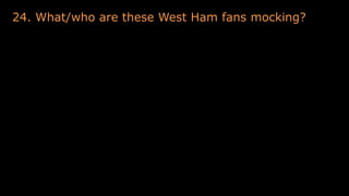 24. What/who are these West Ham fans mocking?
 