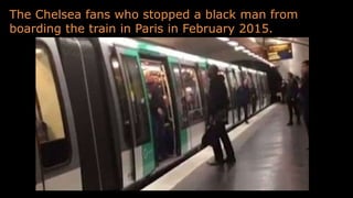 The Chelsea fans who stopped a black man from
boarding the train in Paris in February 2015.
 