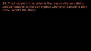25. The incident in this video is the reason why something
unique happens at the San Mames whenever Barcelona play
there. What’s the story?
 