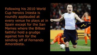 Following his 2010 World
Cup heroics Iniesta is
roundly applauded at
every venue he plays at in
Spain except for the San
Mames where the Bilbao
faithful hold a grudge
against him for the
sending off of Fernando
Amorebieta.
 