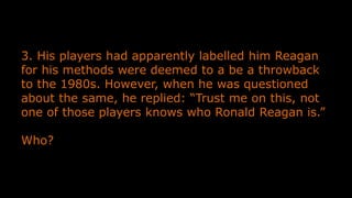 3. His players had apparently labelled him Reagan
for his methods were deemed to a be a throwback
to the 1980s. However, when he was questioned
about the same, he replied: “Trust me on this, not
one of those players knows who Ronald Reagan is.”
Who?
 